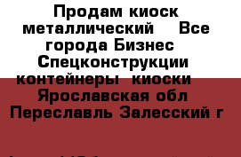 Продам киоск металлический  - Все города Бизнес » Спецконструкции, контейнеры, киоски   . Ярославская обл.,Переславль-Залесский г.